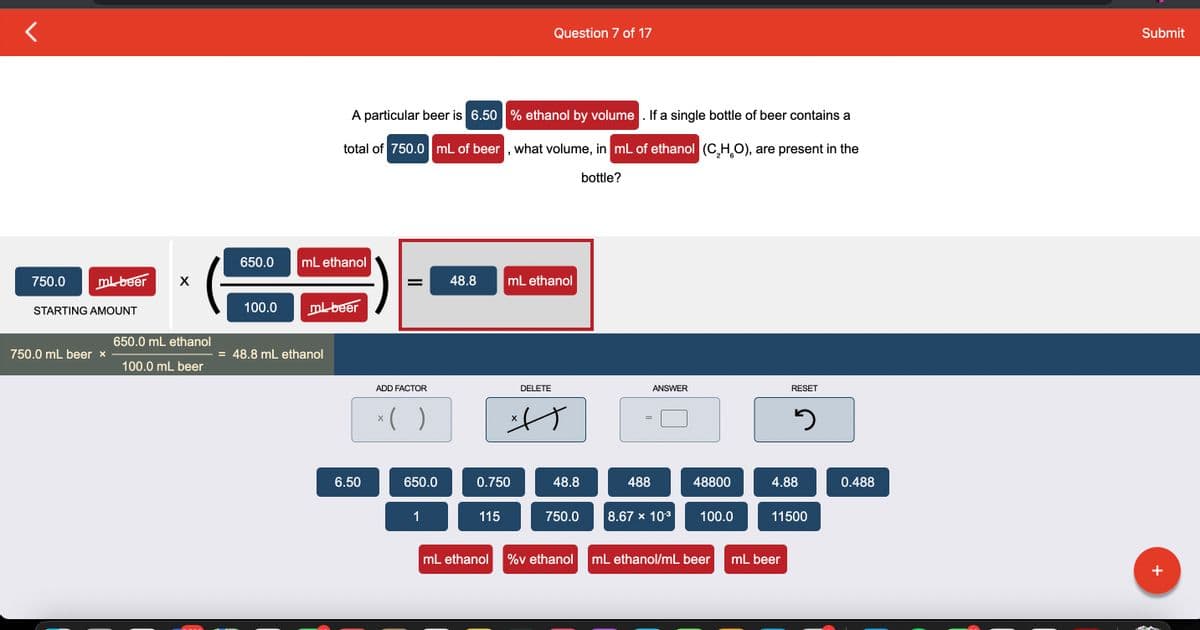 750.0
ml beer
STARTING AMOUNT
750.0 mL beer *
X
650.0 mL ethanol
100.0 mL beer
650.0
100.0
mL ethanol
A particular beer is 6.50 % ethanol by volume. If a single bottle of beer contains a
total of 750.0 mL of beer, what volume, in mL of ethanol (C₂H₂O), are present in the
bottle?
ml beer
= 48.8 mL ethanol
6.50
= 48.8
ADD FACTOR
x( )
650.0
1
0.750
115
Question 7 of 17
mL ethanol
DELETE
사)
X
48.8
750.0
mL ethanol %v ethanol
488
ANSWER
8.67 × 10-³
48800
100.0
mL ethanol/mL beer
RESET
2
4.88
mL beer
11500
0.488
Submit
+