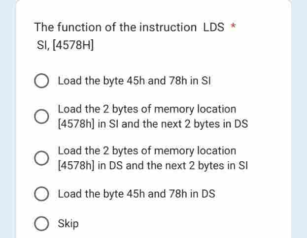The function of the instruction LDS *
SI, [4578H]
Load the byte 45h and 78h in Sl
Load the 2 bytes of memory location
[4578h] in Sl and the next 2 bytes in DS
Load the 2 bytes of memory location
[4578h] in DS and the next 2 bytes in Sl
Load the byte 45h and 78h in DS
O Skip