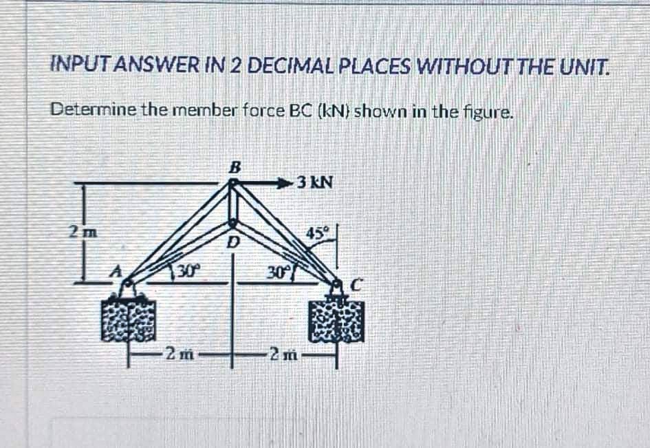 INPUT ANSWER IN 2 DECIMAL PLACES WITHOUT THE UNIT.
Determine the member force BC (kN) shown in the figure.
B
3 KN
2 m
45°
D
30
30°
2 m
2 m
