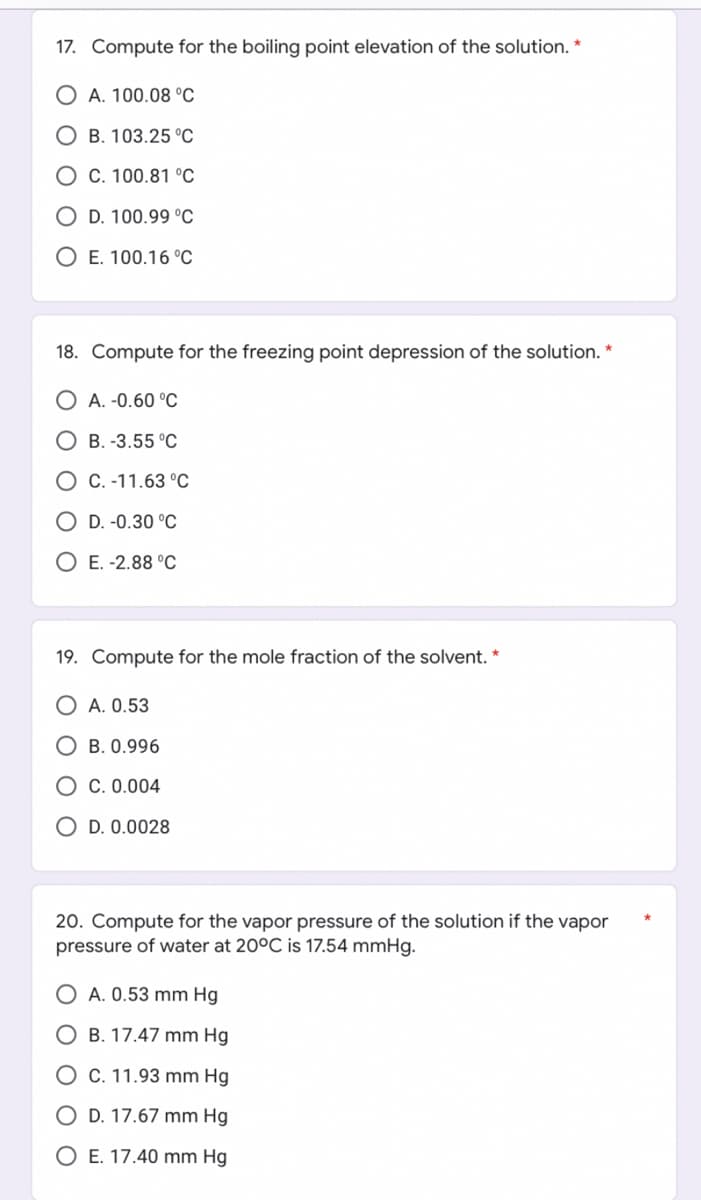 17. Compute for the boiling point elevation of the solution. *
OA. 100.08 °C
OB. 103.25 °C
C. 100.81 °C
O D. 100.99 °C
O E. 100.16 °C
18. Compute for the freezing point depression of the solution. *
A. -0.60 °C
OB.-3.55 °C
O C. -11.63 °C
OD. -0.30 °C
OE. -2.88 °C
19. Compute for the mole fraction of the solvent. *
OA. 0.53
OB. 0.996
OC. 0.004
O D. 0.0028
20. Compute for the vapor pressure of the solution if the vapor
pressure of water at 20°C is 17.54 mmHg.
OA. 0.53 mm Hg
O B. 17.47 mm Hg
O C. 11.93 mm Hg
O D. 17.67 mm Hg
O E. 17.40 mm Hg