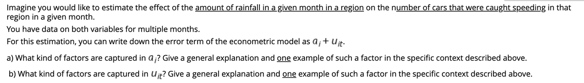 Imagine you would like to estimate the effect of the amount of rainfall in a given month in a region on the number of cars that were caught speeding in that
region in a given month.
You have data on both variables for multiple months.
For this estimation, you can write down the error term of the econometric model as a¡ + Uit.
a) What kind of factors are captured in a;? Give a general explanation and one example of such a factor in the specific context described above.
b) What kind of factors are captured in Uit? Give a general explanation and one example of such a factor in the specific context described above.