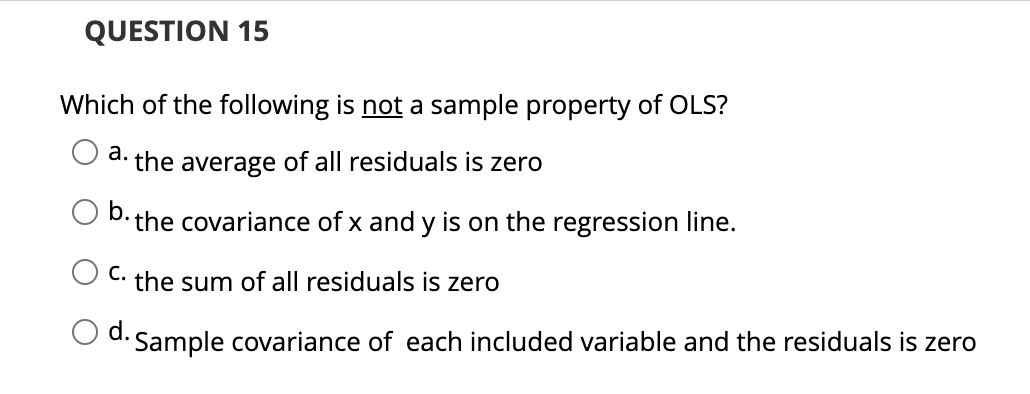 QUESTION 15
Which of the following is not a sample property of OLS?
a. the average of all residuals is zero
b. the covariance of x and y is on the regression line.
C. the sum of all residuals is zero
d. Sample covariance of each included variable and the residuals is zero