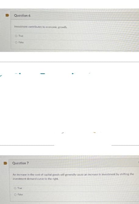 Question 6
Investment contributes to economic growth.
O True
O False
Question 7
An increase in the cost of capital goods will generally cause an increase in investment by shifting the
investment demand curve to the right.
O True
O False