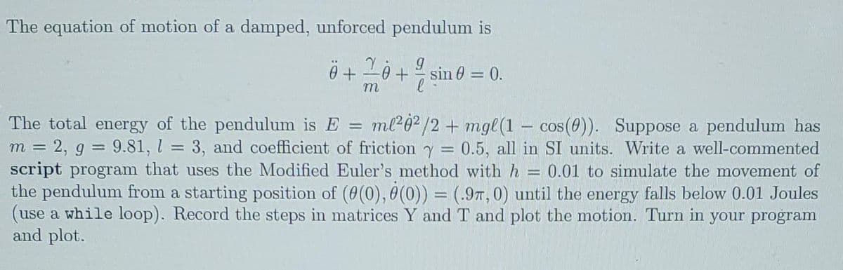 The equation of motion of a damped, unforced pendulum is
0 + -0 + sin 0 = 0.
The total energy of the pendulum is E = ml²0?/2 + mgl(1 – cos(0)). Suppose a pendulum has
m = 2, g = 9.81, l = 3, and coefficient of friction y
script program that uses the Modified Euler's method with h
the pendulum from a starting position of (0(0), 0(0) = (.97, 0) until the energy falls below 0.01 Joules
(use a while loop). Record the steps in matrices Y and T and plot the motion. Turn in your program
and plot.
0.5, all in SI units. Write a well-commented
0.01 to simulate the movement of
