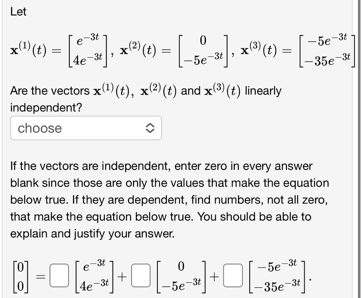 Let
x(¹) (t) =
-3t
e
4e-3t,
0
x (²) (t) = [_5e-³]; x (³) (t)
=
-5e-3t,
Are the vectors x(¹) (t), x(²) (t) and x(³) (t) linearly
independent?
choose
◆
If the vectors are independent, enter zero in every answer
blank since those are only the values that make the equation
below true. If they are dependent, find numbers, not all zero,
that make the equation below true. You should be able to
explain and justify your answer.
0
-3t
[8] = 0[*]+[-+*
0
[4e-3t
-5e-3t
-0[
+
-5e-3t
-35e-3t
-5e-3t
-35e-3t