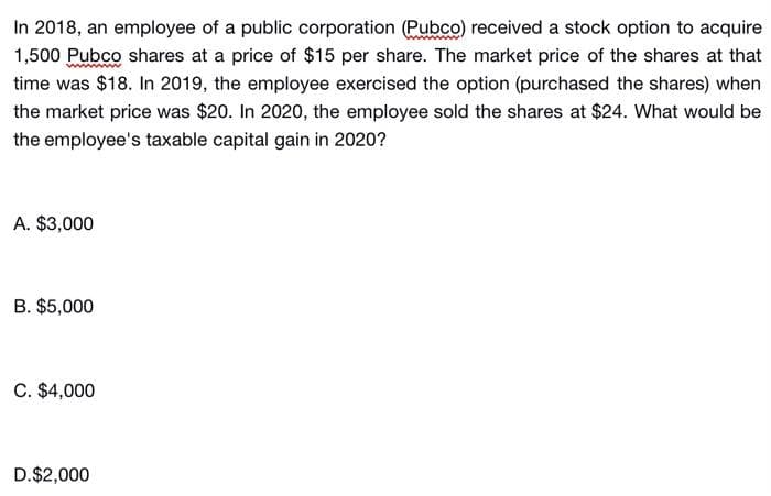 In 2018, an employee of a public corporation (Pubco) received a stock option to acquire
1,500 Pubco shares at a price of $15 per share. The market price of the shares at that
time was $18. In 2019, the employee exercised the option (purchased the shares) when
the market price was $20. In 2020, the employee sold the shares at $24. What would be
the employee's taxable capital gain in 2020?
A. $3,000
B. $5,000
C. $4,000
D.$2,000