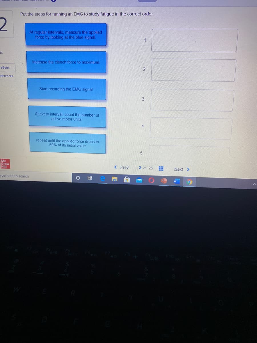 Put the steps for running an EMG to study fatigue in the correct order.
At regular intervals, measure the applied
force by looking at the blue signal.
ts
Increase the clench force to maximum
eBook
eferences
Start recording the EMG signal.
3
At every interval, count the number of
active motor units,
repeat until the applied force drops to
50% of its initial value
Mc
Graw
Hill
< Prey
2 of 25
Next >
ype here to search
