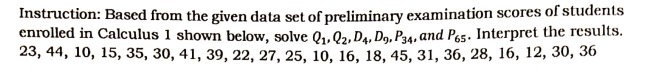Instruction: Based from the given data set of preliminary examination scores of students
enrolled in Calculus 1 shown below, solve Q₁, Q2, D4, D9, P34, and P65. Interpret the results.
23, 44, 10, 15, 35, 30, 41, 39, 22, 27, 25, 10, 16, 18, 45, 31, 36, 28, 16, 12, 30, 36