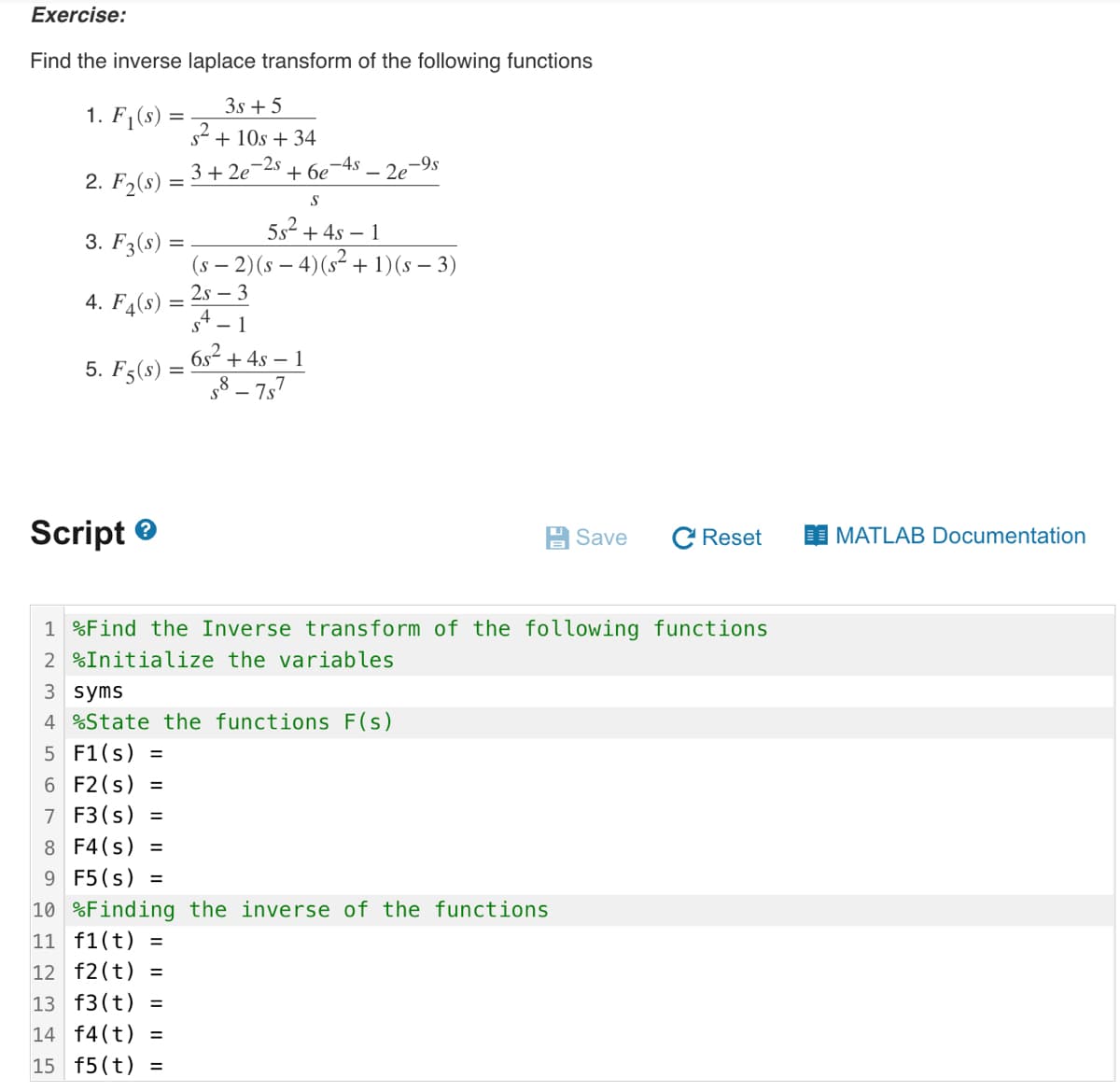 Exercise:
Find the inverse laplace transform of the following functions
3s +5
s² + 10s +34
3+2e-2s +6e7
S
5s² + 4s-1
(s − 2) (s − 4) (s² + 1)(s − 3)
2s - 3
1
6s² + 4s - 1
58-757
1. F₁(s)
2. F₂(s):
3. F3(s) =
4. F4(s)
5. F5(s)
=
Script>
=
-45-2e -9s
3 syms
4 %State the functions F(s)
5 F1(s) =
6 F2 (s) =
7
F3 (s)
Save
1 %Find the Inverse transform of the following functions
2 %Initialize the variables
8 F4(s) =
9 F5 (s) =
10 %Finding the inverse of the functions
11 f1(t) =
12 f2(t) =
13 f3 (t) =
14 f4 (t) =
15 f5 (t) =
C Reset
MATLAB Documentation