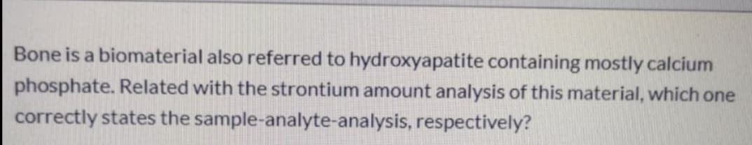 Bone is a biomaterial also referred to hydroxyapatite containing mostly calcium
phosphate. Related with the strontium amount analysis of this material, which one
correctly states the sample-analyte-analysis, respectively?
