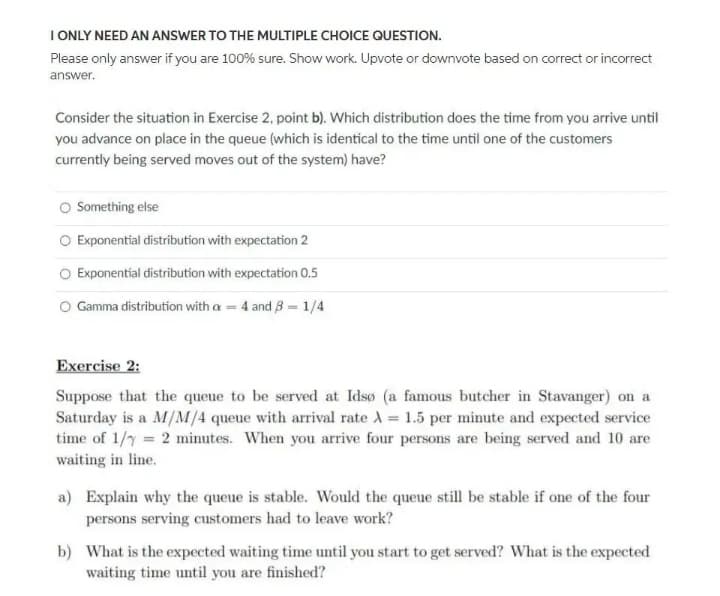 I ONLY NEED AN ANSWER TO THE MULTIPLE CHOICE QUESTION.
Please only answer if you are 100% sure. Show work. Upvote or downvote based on correct or incorrect
answer.
Consider the situation in Exercise 2, point b). Which distribution does the time from you arrive until
you advance on place in the queue (which is identical to the time until one of the customers
currently being served moves out of the system) have?
Something else
O Exponential distribution with expectation 2
Exponential distribution with expectation 0.5
O Gamma distribution with a = 4 and B = 1/4
Exercise 2:
Suppose that the queue to be served at Idsø (a famous butcher in Stavanger) on a
Saturday is a M/M/4 queue with arrival rate A = 1.5 per minute and expected service
time of 1/y = 2 minutes. When you arrive four persons are being served and 10 are
waiting in line.
a) Explain why the queue is stable. Would the queue still be stable if one of the four
persons serving customers had to leave work?
b) What is the expected waiting time until you start to get served? What is the expected
waiting time until you are finished?
