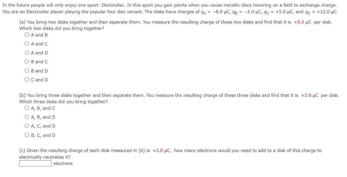 In the future people will only enjoy one sport: Electrodisc. In this sport you gain points when you cause metallic discs hovering on a field to exchange charge.
You are an Electrodisc player playing the popular four disc variant. The disks have charges of QA = -8.0 μC, 9B = -2.0 μC, qc = +5.0 μC, and qp = +12.0 μC.
(a) You bring two disks together and then separate them. You measure the resulting charge of these two disks and find that it is +5.0 µC per disk.
Which two disks did you bring together?
O A and B
O A and C
O A and D
O B and C
OB and D
O C and D
(b) You bring three disks together and then separate them. You measure the resulting charge of these three disks and find that it is +3.0 µC per disk.
Which three disks did you bring together?
O A, B, and C
O A, B, and D
O A, C, and D
O B, C, and D
(c) Given the resulting charge of each disk measured in (b) is +3.0 μC, how many electrons would you need to add to a disk of this charge to
electrically neutralize it?
electrons