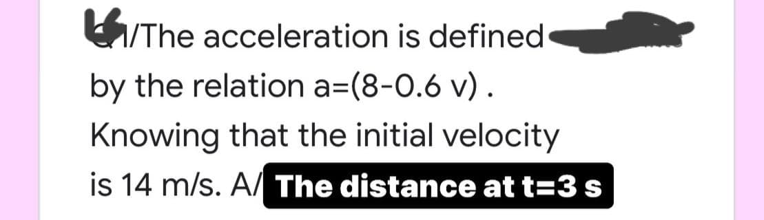 /The acceleration is defined
by the relation a=(8-0.6 v).
Knowing that the initial velocity
is 14 m/s. A/ The distance at t=3 s

