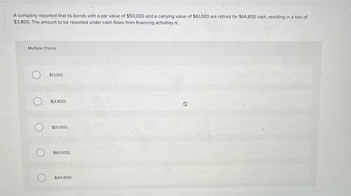 A company reported that its bonds with a par value of $50,000 and a carrying value of $61,000 are retired for $64,800 cash, resulting in a loss of
$3,800. The amount to be reported under cash flows from financing activities is:
Multiple Choice
О
$11,000.
о
$(3,800)
О
$(11,000).
O
$(61,000).
о $(64,800).