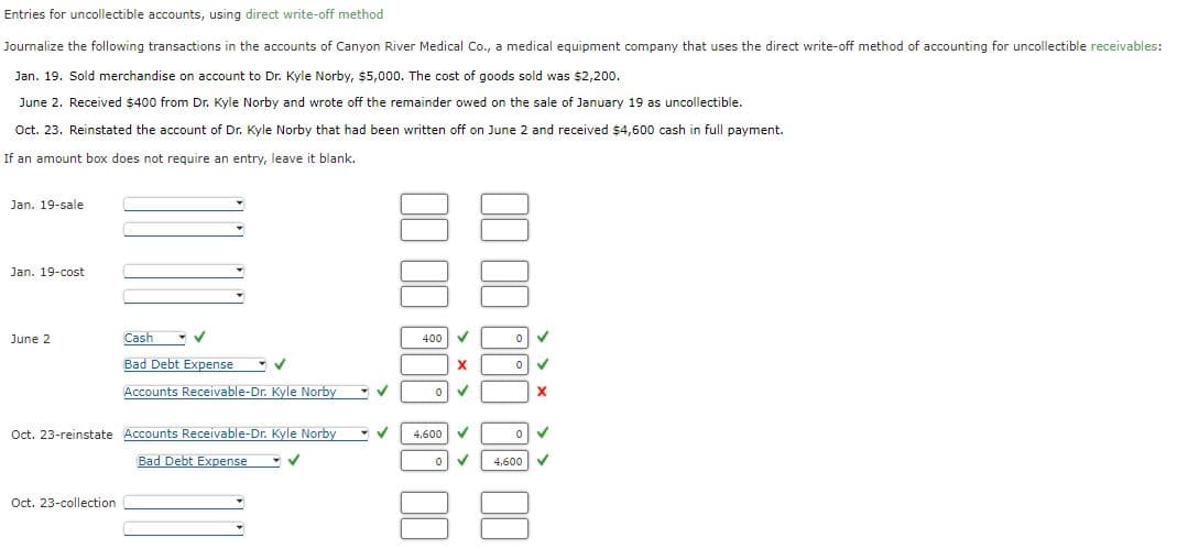 Entries for uncollectible accounts, using direct write-off method
Journalize the following transactions in the accounts of Canyon River Medical Co., a medical equipment company that uses the direct write-off method of accounting for uncollectible receivables:
Jan. 19. Sold merchandise on account to Dr. Kyle Norby, $5,000. The cost of goods sold was $2,200.
June 2. Received $400 from Dr. Kyle Norby and wrote off the remainder owed on the sale of January 19 as uncollectible.
Oct. 23. Reinstated the account of Dr. Kyle Norby that had been written off on June 2 and received $4,600 cash in full payment.
If an amount box does not require an entry, leave it blank.
Jan. 19-sale
Jan. 19-cost
June 2
Cash
✓
Bad Debt Expense
Oct. 23-collection.
✓
Accounts Receivable-Dr. Kyle Norby
Oct. 23-reinstate Accounts Receivable-Dr. Kyle Norby
Bad Debt Expense
✓
✓
- ✓
400
4,600
0
X
✓
✓
0
0
0
4,600
✓
X