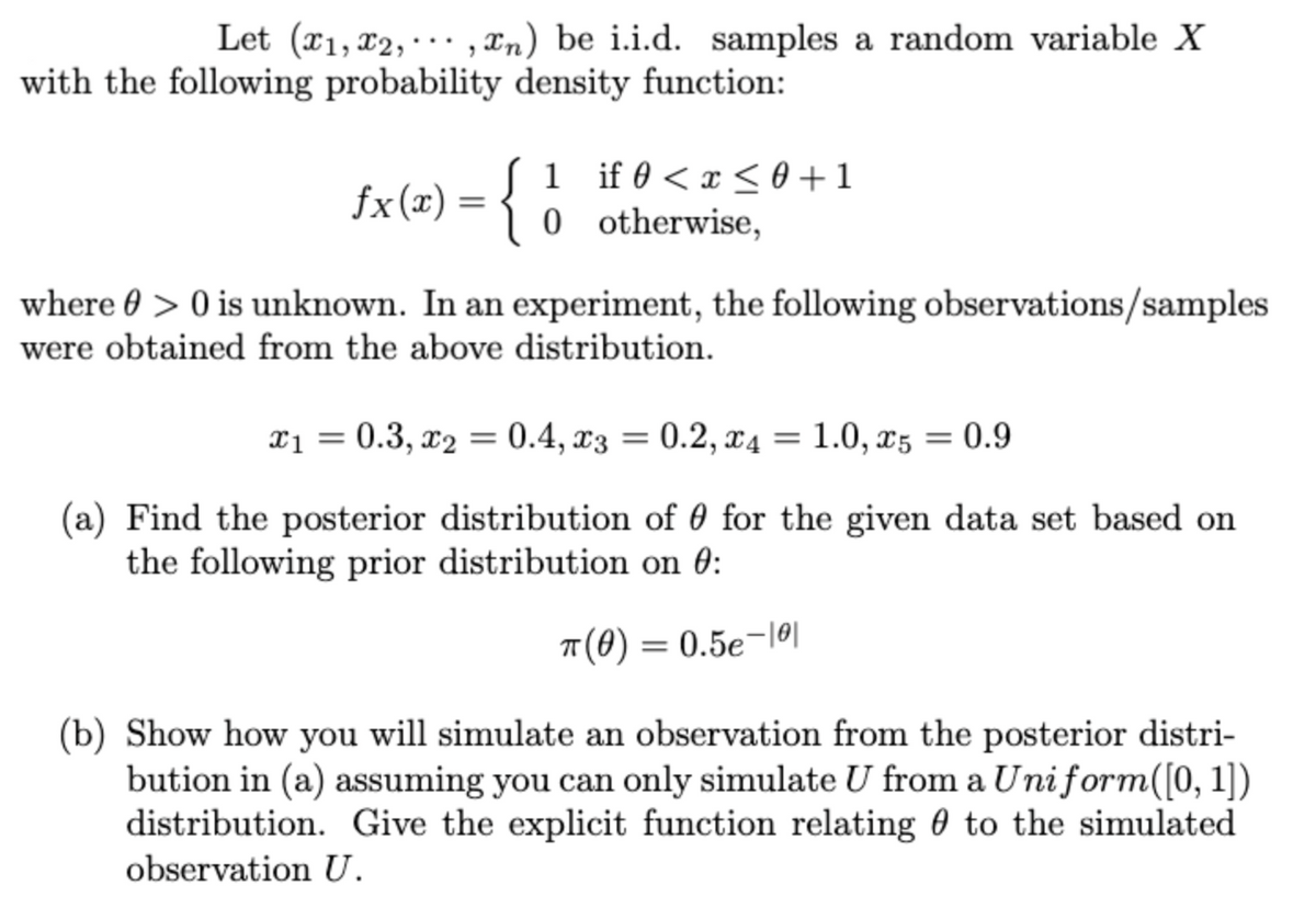 Let (x1, x2,,n) be i.i.d. samples a random variable X
with the following probability density function:
fx(x) = {
1
0
if 0 < x < 0+1
otherwise,
where > 0 is unknown. In an experiment, the following observations/samples
were obtained from the above distribution.
x₁ = 0.3, x₂ = 0.4, x3 = 0.2, x4 = 1.0, x5
= 0.9
(a) Find the posterior distribution of for the given data set based on
the following prior distribution on 0:
π(0) = 0.5e-101
(b) Show how you will simulate an observation from the posterior distri-
bution in (a) assuming you can only simulate U from a Uniform([0, 1])
distribution. Give the explicit function relating to the simulated
observation U.