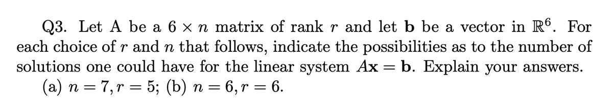 Q3. Let A be a 6 × n matrix of rank r and let b be a vector in R6. For
each choice of r and n that follows, indicate the possibilities as to the number of
solutions one could have for the linear system Ax= b. Explain your answers.
(a) n = 7, r = 5; (b) n = 6, r = 6.