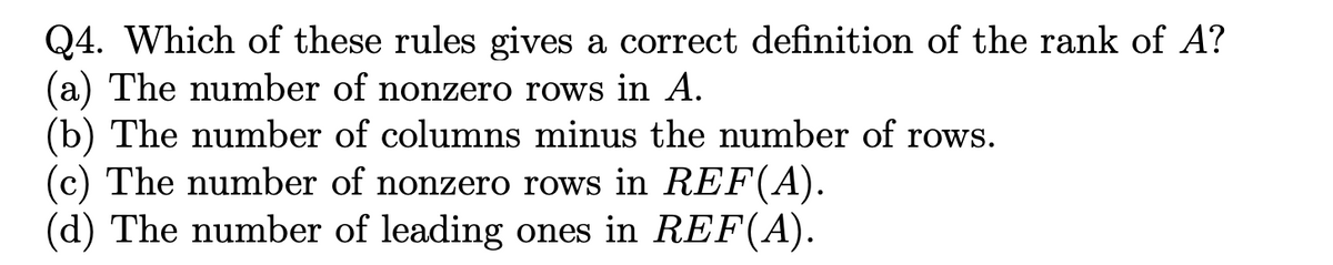Q4. Which of these rules gives a correct definition of the rank of A?
(a) The number of nonzero rows in A.
(b) The number of columns minus the number of rows.
(c) The number of nonzero rows in REF(A).
(d) The number of leading ones in REF(A).