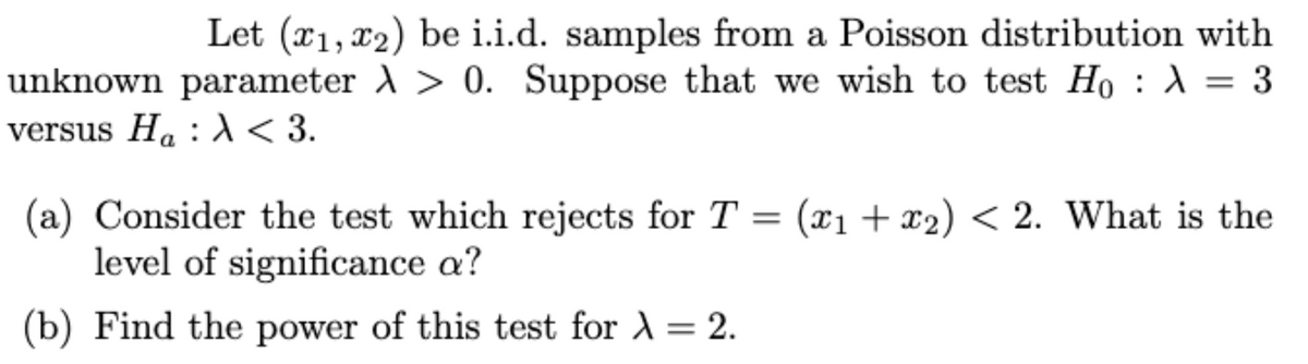 Let (x1, x2) be i.i.d. samples from a Poisson distribution with
unknown parameter > 0. Suppose that we wish to test Ho : λ = 3
versus Ha: λ <3.
(a) Consider the test which rejects for T = (x1 + x2₂) < 2. What is the
level of significance a?
(b) Find the power of this test for λ = 2.