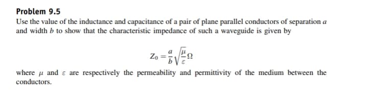 Problem 9.5
Use the value of the inductance and capacitance of a pair of plane parallel conductors of separation a
and width b to show that the characteristic impedance of such a waveguide is given by
Zo
where u and e are respectively the permeability and permittivity of the medium between the
conductors.
