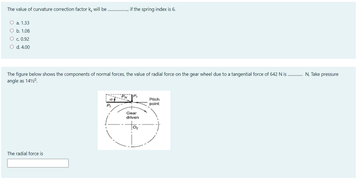 The value of curvature correction factor k, will be
if the spring index is 6.
O a. 1.33
O b. 1.08
O c. 0.92
O d. 4.00
The figure below shows the components of normal forces, the value of radial force on the gear wheel due to a tangential force of 642 N is
N, Take pressure
angle as 14½0.
at
Pitch
P.
point
Gear
driven
to
02
The radial force is
