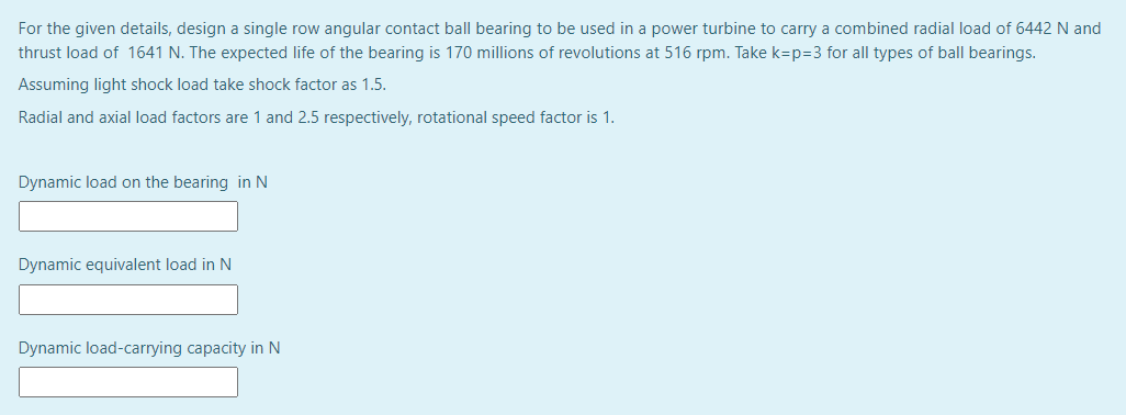 For the given details, design a single row angular contact ball bearing to be used in a power turbine to carry a combined radial load of 6442 N and
thrust load of 1641 N. The expected life of the bearing is 170 millions of revolutions at 516 rpm. Take k=p=3 for all types of ball bearings.
Assuming light shock load take shock factor as 1.5.
Radial and axial load factors are 1 and 2.5 respectively, rotational speed factor is 1.
Dynamic load on the bearing in N
Dynamic equivalent load in N
Dynamic load-carrying capacity in N
