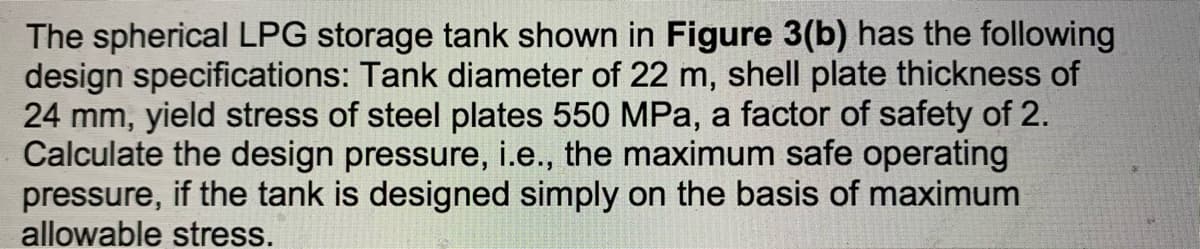 The spherical LPG storage tank shown in Figure 3(b) has the following
design specifications: Tank diameter of 22 m, shell plate thickness of
24 mm, yield stress of steel plates 550 MPa, a factor of safety of 2.
Calculate the design pressure, i.e., the maximum safe operating
pressure, if the tank is designed simply on the basis of maximum
allowable stress.
