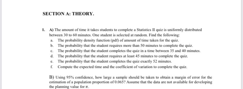 SECTION A: THEORY.
1. A) The amount of time it takes students to complete a Statistics II quiz is uniformly distributed
between 30 to 60 minutes. One student is selected at random. Find the following:
a. The probability density function (pdf) of amount of time taken for the quiz.
b. The probability that the student requires more than 50 minutes to complete the quiz.
c. The probability that the student completes the quiz in a time between 35 and 40 minutes.
d. The probability that the student requires at least 45 minutes to complete the quiz.
e. The probability that the student completes the quiz exactly 52 minutes.
f. Compute the expected time and the coefficient of variation to complete the quiz.
B) Using 95% confidence, how large a sample should be taken to obtain a margin of error for the
estimation of a population proportion of 0.065? Assume that the data are not available for developing
the planning value for n.
