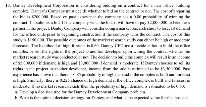 10. Dantey Development Corporation is considering bidding on a contract for a new office building
complex. Dantey's Company must decide whether to bid on the contract or not. The cost of preparing
the bid is $200,000. Based on past experience the company has a 0.80 probability of winning the
contract if it submits a bid. If the company wins the bid, it will have to pay $2,000,000 to become a
partner in the project. Dantey Company will consider doing a market research study to forecast demand
for the office units prior to beginning construction if the company wins the contract. The cost of this
study is $150,000. The possible outcomes of the market research study can either be high or moderate
forecasts. The likelihood of high forecast is 0.60. Dantey CEO must decide either to build the office
complex or sell the rights in the project to another developer upon wining the contract whether the
market research study was conducted or not. The decision to build the complex will result in an income
of $5,000,000 if demand is high and $3,000,000 if demand is moderate. If Dantey chooses to sell its
rights in the project to another developer, income from the sale is estimated to be $3,500,000. Past
experience has shown that there is 0.85 probability of high demand if the complex is built and forecast
is high. Similarly, there is 0.225 chance of high demand if the office complex is built and forecast is
moderate. If no market research exists then the probability of high demand is estimated to be 0.60.
a. Develop a decision tree for the Dantey Development Company problem.
b. What is the optimal decision strategy for Dantey, and what is the expected value for this project?
