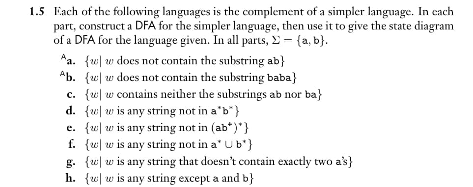 1.5 Each of the following languages is the complement of a simpler language. In each
part, construct a DFA for the simpler language, then use it to give the state diagram
of a DFA for the language given. In all parts, Σ = {a, b}.
Aa. {w w does not contain the substring ab}
Ab. {w w does not contain the substring baba}
c. {w w contains neither the substrings ab nor ba}
d. {w w is any string not in a*b* }
e. {w w is any string not in (ab*)*}
f. {w w is any string not in a* Ub*}
g. {w w is any string that doesn't contain exactly two a's}
h. {w w is any string except a and b}