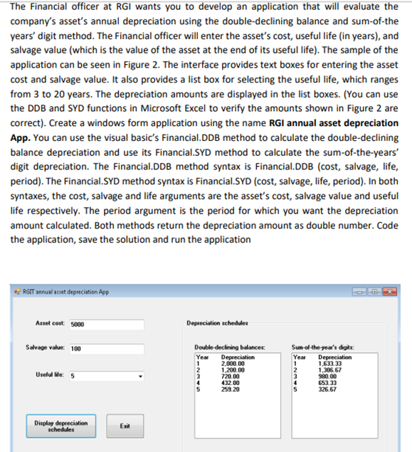 The Financial officer at RGI wants you to develop an application that will evaluate the
company's asset's annual depreciation using the double-declining balance and sum-of-the
years' digit method. The Financial officer will enter the asset's cost, useful life (in years), and
salvage value (which is the value of the asset at the end of its useful life). The sample of the
application can be seen in Figure 2. The interface provides text boxes for entering the asset
cost and salvage value. It also provides a list box for selecting the useful life, which ranges
from 3 to 20 years. The depreciation amounts are displayed in the list boxes. (You can use
the DDB and SYD functions in Microsoft Excel to verify the amounts shown in Figure 2 are
correct). Create a windows form application using the name RGI annual asset depreciation
App. You can use the visual basic's Financial.DDB method to calculate the double-declining
balance depreciation and use its Financial.SYD method to calculate the sum-of-the-years'
digit depreciation. The Financial.DDB method syntax is Financial.DDB (cost, salvage, life,
period). The Financial.SYD method syntax is Financial.SYD (cost, salvage, life, period). In both
syntaxes, the cost, salvage and life arguments are the asset's cost, salvage value and useful
life respectively. The period argument is the period for which you want the depreciation
amount calculated. Both methods return the depreciation amount as double number. Code
the application, save the solution and run the application
RGIT annual asset depreciation App
Asset cost 5000
Depreciation schedules
Salvage value: 100
Double-declining balances:
Sum-ol-the-gear's digits:
Depreciation
2,000.00
1.200.00
720.00
432.00
259.20
Depreciation
1,633.33
1,306.67
980.00
653.33
326.67
Year
Year
2
Uselul le: 5
4
5
Display depreciation
schedules
Exit
