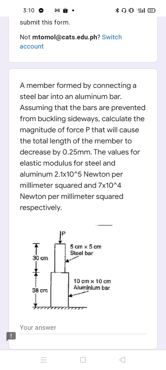 3:10 O
submit this form.
Not mtomol@cats.edu.ph? Switch
account
A member formed by connecting a
steel bar into an aluminum bar.
Assuming that the bars are prevented
from buckling sideways, calculate the
magnitude of force P that will cause
the total length of the member to
decrease by 0.25mm. The values for
elastic modulus for steel and
aluminum 2.1x10^5 Newton per
millimeter squared and 7x10^4
Newton per millimeter squared
respectively.
5 cm x 5 cm
Šteel bar
30 cm
t0 cm x 10 cm
Aluminium bar
38 cm
Your answer

