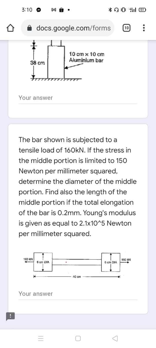 3:10 O
docs.google.com/forms
10
10 cm x 10 cm
Aluminium bar
38 cm
Your answer
The bar shown is subjected to a
tensile load of 160kN. If the stress in
the middle portion is limited to 150
Newton per millimeter squared,
determine the diameter of the middle
portion. Find also the length of the
middle portion if the total elongation
of the bar is O.2mm. Young's modulus
is given as equal to 2.1x10^5 Newton
per millimeter squared.
160 kN
160 KN
6 cm DIA
6 cm DIA
40 cm
Your answer
II

