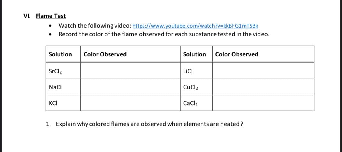 VI. Flame Test
Watch the following video: https://www.youtube.com/watch?v=kkBFG1mTSBk
Record the color of the flame observed for each substance tested in the video.
Solution Color Observed
SrCl₂
NaCl
KCI
Solution
LICI
CuCl2
CaCl₂
Color Observed
1. Explain why colored flames are observed when elements are heated?