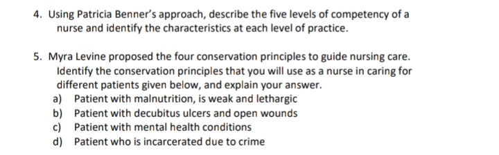 4. Using Patricia Benner's approach, describe the five levels of competency of a
nurse and identify the characteristics at each level of practice.
5. Myra Levine proposed the four conservation principles to guide nursing care.
Identify the conservation principles that you will use as a nurse in caring for
different patients given below, and explain your answer.
a) Patient with malnutrition, is weak and lethargic
b) Patient with decubitus ulcers and open wounds
c) Patient with mental health conditions
d) Patient who is incarcerated due to crime
