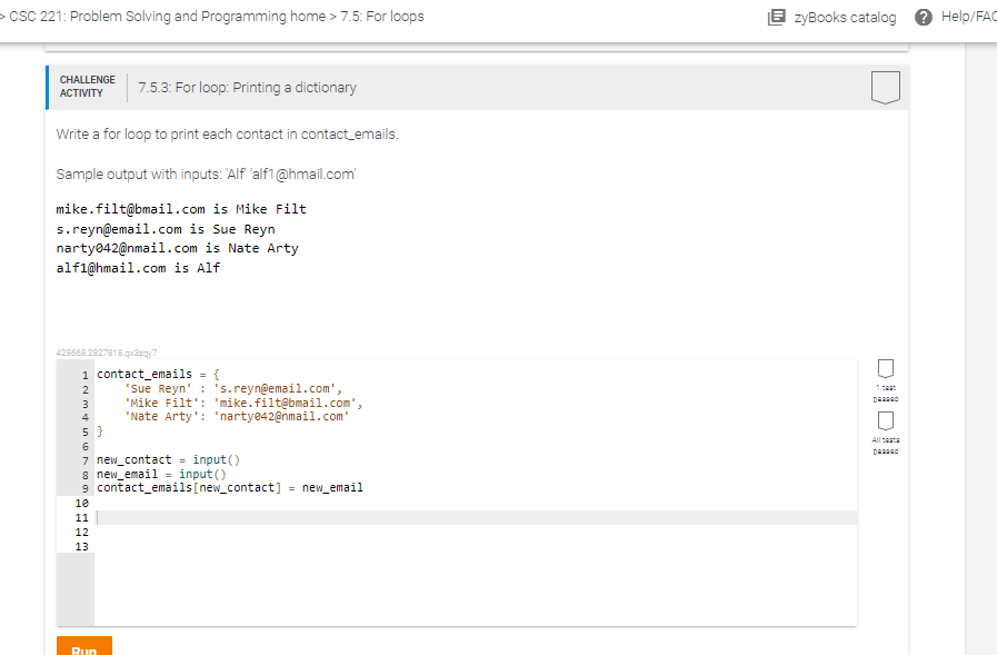 > CSC 221: Problem Solving and Programming home > 7.5: For loops
CHALLENGE
ACTIVITY
Write a for loop to print each contact in contact_emails.
Sample output with inputs: 'Alf 'alf1@hmail.com
mike.filt@bmail.com is Mike Filt
s.reyn@email.com is Sue Reyn
narty042@nmail.com is Nate Arty
alf1@hmail.com is Alf
429668.2827918.qx3zqy7
1 contact_emails = {
NOHEM
3
4
5}
6
7.5.3: For loop: Printing a dictionary
7 new_contact = input()
10
11
8 new_email input()
9 contact_emails [new_contact] new_email
12
13
'Sue Reyn' : 's.reyn@email.com',
'Mike Filt': 'mike.filt@bmail.com',
'Nate Arty': 'narty042@nmail.com'
Run
EzyBooks catalog
Help/FAC