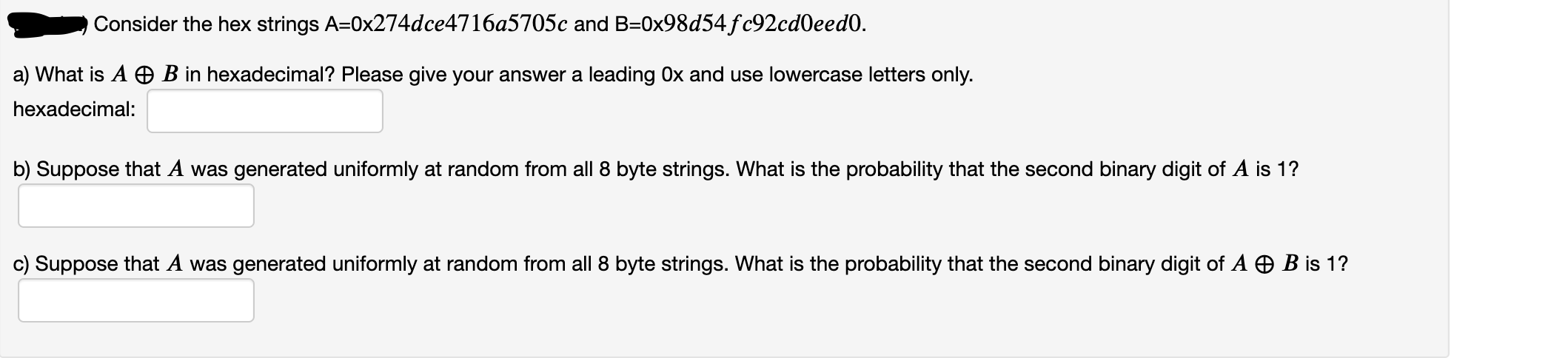 Consider the hex strings A=0x274dce4716a5705c and B=0x98d54fc92cd0eed0.
a) What is A O B in hexadecimal? Please give your answer a leading Ox and use lowercase letters only.
hexadecimal:
b) Suppose that A was generated uniformly at random from all 8 byte strings. What is the probability that the second binary digit of A is 1?
c) Suppose that A was generated uniformly at random from all 8 byte strings. What is the probability that the second binary digit of A O B is 1?
