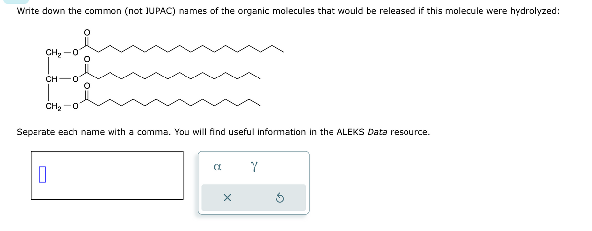 Write down the common (not IUPAC) names of the organic molecules that would be released if this molecule were hydrolyzed:
CH₂
CH
CH₂
Separate each name with a comma. You will find useful information in the ALEKS Data resource.
0
a
X
Y
Ś