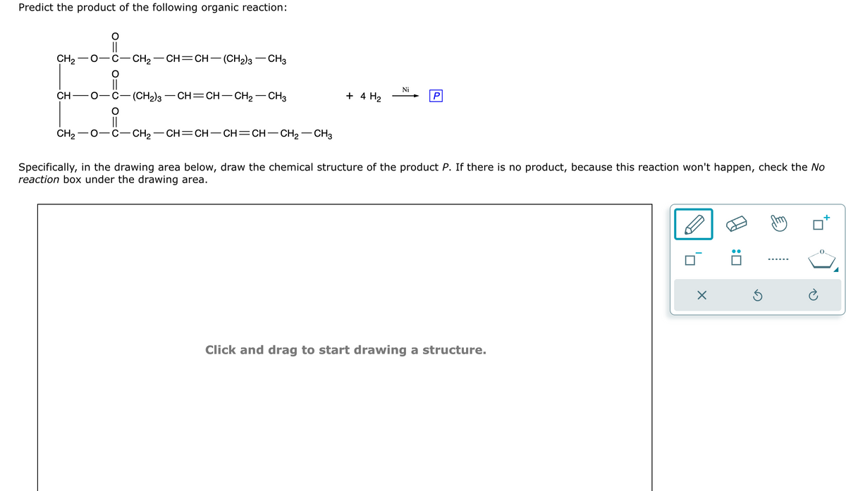 Predict the product of the following organic reaction:
CH₂
CH
O
||
C–CH2–CH=CH—(CH2)3 CH3
(CH₂)3 CH=CH- - CH₂
CH3
+ 4 H₂
Ni
CH,−O -C–CH2–CH=CH–CH=CH–CH2–CH3
Specifically, in the drawing area below, draw the chemical structure of the product P. If there is no product, because this reaction won't happen, check the No
reaction box under the drawing area.
Click and drag to start drawing a structure.
×
Ś
+