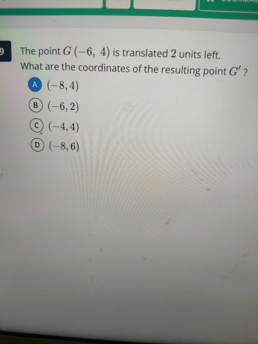 The point G (-6, 4) is translated 2 units left.
What are the coordinates of the resulting point G' ?
A (-8,4)
B (-6,2)
© (-4, 4)
D(-8,6)
