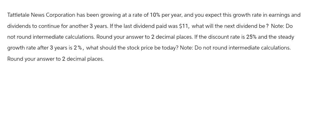 Tattletale News Corporation has been growing at a rate of 10% per year, and you expect this growth rate in earnings and
dividends to continue for another 3 years. If the last dividend paid was $11, what will the next dividend be? Note: Do
not round intermediate calculations. Round your answer to 2 decimal places. If the discount rate is 25% and the steady
growth rate after 3 years is 2%, what should the stock price be today? Note: Do not round intermediate calculations.
Round your answer to 2 decimal places.