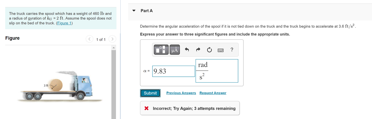 The truck carries the spool which has a weight of 460 lb and
a radius of gyration of kg = 2 ft. Assume the spool does not
slip on the bed of the truck. (Figure 1)
Figure
3 ft
1 of 1
Part A
Determine the angular acceleration of the spool if it is not tied down on the truck and the truck begins to accelerate at 3.6 ft/s².
Express your answer to three significant figures and include the appropriate units.
α= 9.83
μA
Ć
rad
Submit Previous Answers Request Answer
?
X Incorrect; Try Again; 3 attempts remaining