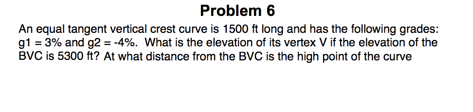 Problem 6
An equal tangent vertical crest curve is 1500 ft long and has the following grades:
g1 = 3% and g2 = -4%. What is the elevation of its vertex V if the elevation of the
BVC is 5300 ft? At what distance from the BVC is the high point of the curve