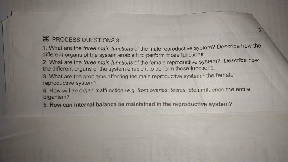 5
* PROCESS QUESTIONS 3:
1. What are the three main functions of the male reproductive system? Describe how the
different organs of the system enable it to perform those functions.
2. What are the three main functions of the female reproductive system? Describe how
the different organs of the system enable it to perform those functions.
3. What are the problems affecting the male reproductive system? the female
reproductive system?
4. How will an organ malfunction (e.g. from ovaries, testes, etc.) influence the entire
organism?
5. How can internal balance be maintained in the reproductive system?
