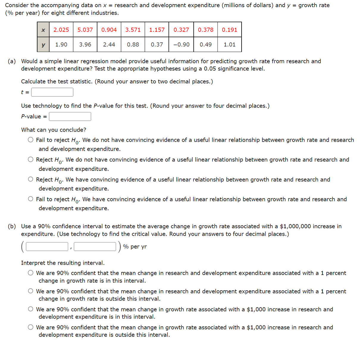 Consider the accompanying data on x = research and development expenditure (millions of dollars) and y = growth rate
(% per year) for eight different industries.
X 2.025 5.037 0.904 3.571 1.157 0.327 0.378 0.191
t =
y
1.90 3.96 2.44 0.88 0.37 -0.90 0.49
1.01
(a) Would a simple linear regression model provide useful information for predicting growth rate from research and
development expenditure? Test the appropriate hypotheses using a 0.05 significance level.
Calculate the test statistic. (Round your answer to two decimal places.)
Use technology to find the P-value for this test. (Round your answer to four decimal places.)
P-value =
What can you conclude?
Fail to reject Ho. We do not have convincing evidence of a useful linear relationship between growth rate and research
and development expenditure.
O Reject Ho. We do not have convincing evidence of a useful linear relationship between growth rate and research and
development expenditure.
O Reject Ho. We have convincing evidence of a useful linear relationship between growth rate and research and
development expenditure.
O Fail to reject Ho. We have convincing evidence of a useful linear relationship between growth rate and research and
development expenditure.
(b) Use a 90% confidence interval to estimate the average change in growth rate associated with a $1,000,000 increase in
expenditure. (Use technology to find the critical value. Round your answers to four decimal places.)
% per yr
Interpret the resulting interval.
O We are 90% confident that the mean change in research and development expenditure associated with a 1 percent
change in growth rate is in this interval.
O We are 90% confident that the mean change in research and development expenditure associated with a 1 percent
change in growth rate is outside this interval.
O We are 90% confident that the mean change in growth rate associated with a $1,000 increase in research and
development expenditure is in this interval.
O We are 90% confident that the mean change in growth rate associated with a $1,000 increase in research and
development expenditure is outside this interval.