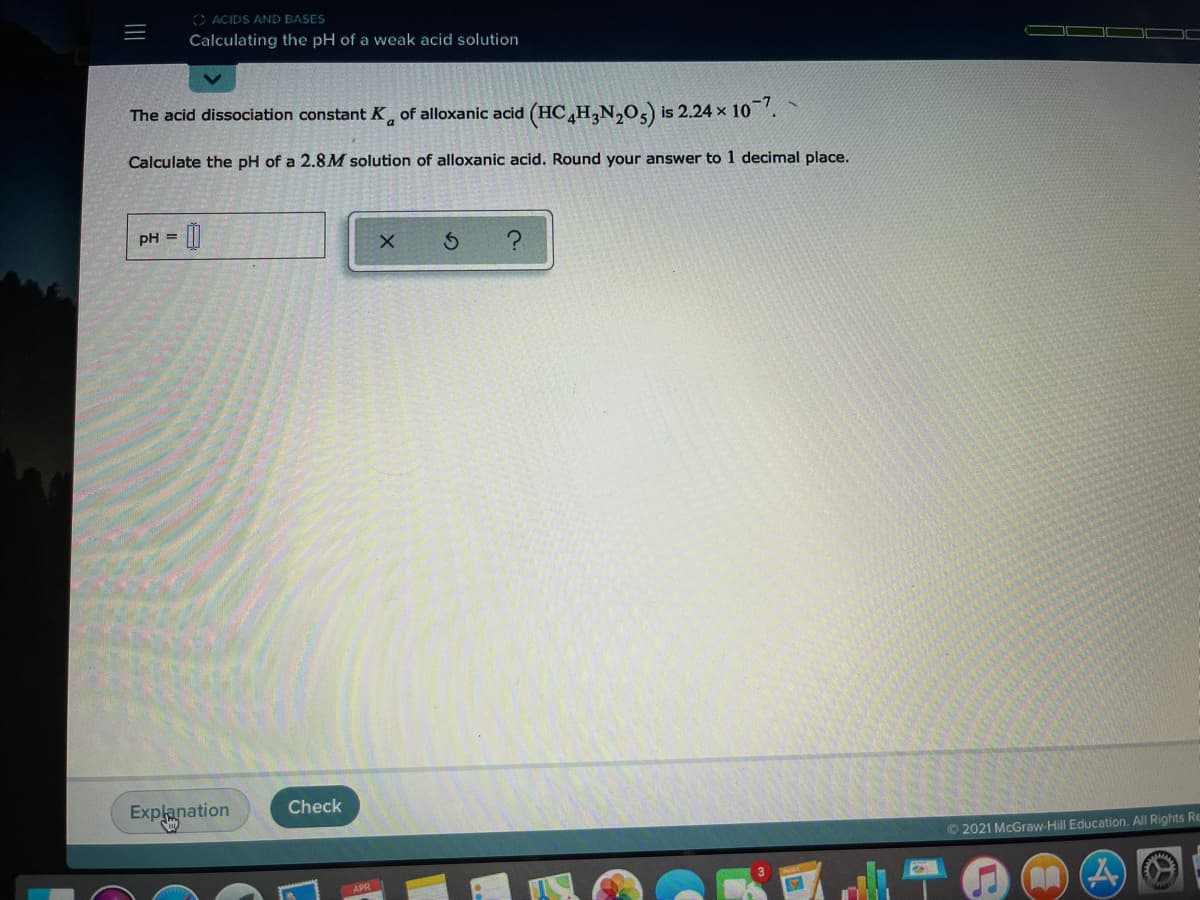 O ACIDS AND BASES
Calculating the pH of a weak acid solution
The acid dissociation constant K of alloxanic acid (HCH,N,0,) is 2.24 x 10.
Calculate the pH of a 2.8M solution of alloxanic acid. Round your answer to 1 decimal place.
pH =
Check
Explanation
O 2021 McGraw-Hill Education. All Rights Re
APR
