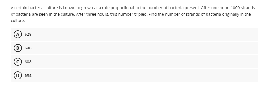 A certain bacteria culture is known to grown at a rate proportional to the number of bacteria present. After one hour, 1000 strands
of bacteria are seen in the culture. After three hours, this number tripled. Find the number of strands of bacteria originally in the
culture.
(A) 628
B) 646
688
(D) 694