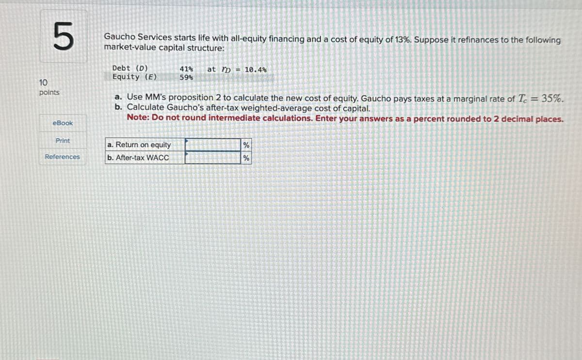 5
Gaucho Services starts life with all-equity financing and a cost of equity of 13%. Suppose it refinances to the following
market-value capital structure:
10
points
eBook
Debt (D)
Equity (E)
41%
59%
at D = 10.4%
a. Use MM's proposition 2 to calculate the new cost of equity. Gaucho pays taxes at a marginal rate of T = 35%.
b. Calculate Gaucho's after-tax weighted-average cost of capital.
Note: Do not round intermediate calculations. Enter your answers as a percent rounded to 2 decimal places.
Print
a. Return on equity
References
b. After-tax WACC
%
%