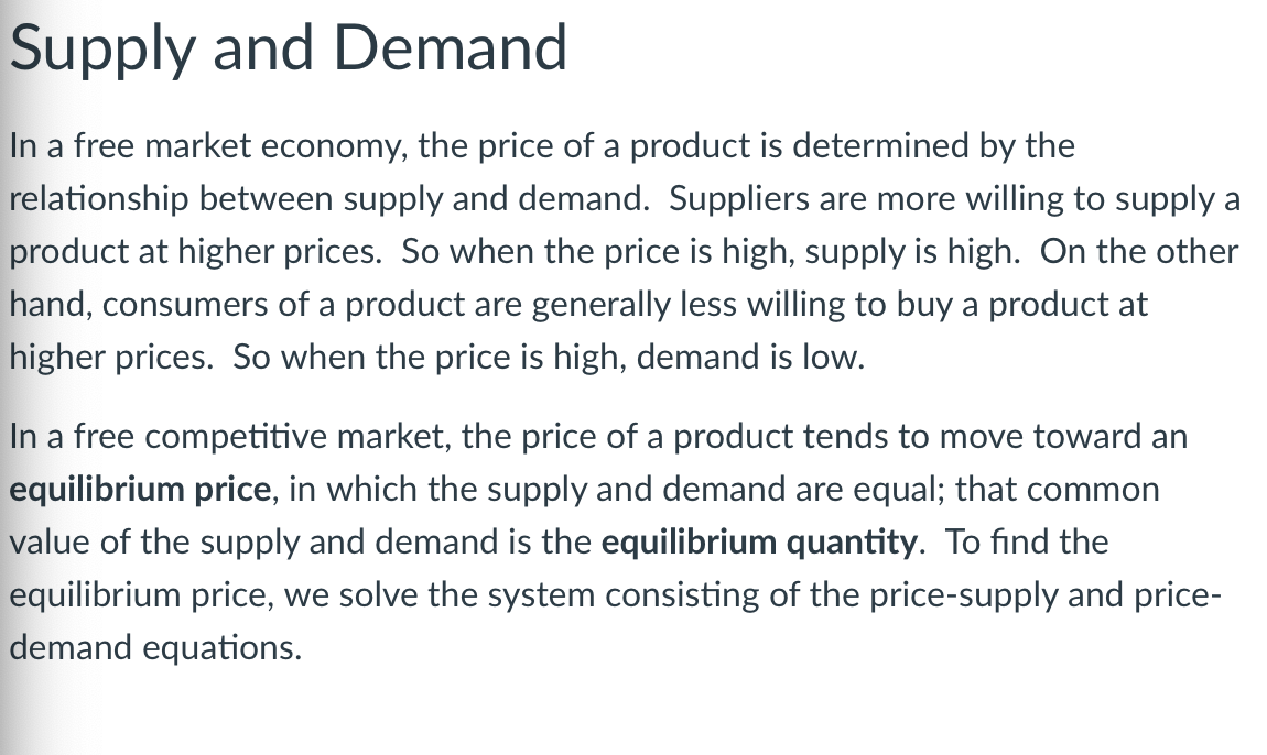 Supply and Demand
In a free market economy, the price of a product is determined by the
relationship between supply and demand. Suppliers are more willing to supply a
product at higher prices. So when the price is high, supply is high. On the other
hand, consumers of a product are generally less willing to buy a product at
higher prices. So when the price is high, demand is low.
In a free competitive market, the price of a product tends to move toward an
equilibrium price, in which the supply and demand are equal; that common
value of the supply and demand is the equilibrium quantity. To find the
equilibrium price, we solve the system consisting of the price-supply and price-
demand equations.