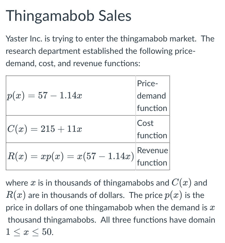 Thingamabob Sales
Yaster Inc. is trying to enter the thingamabob market. The
research department established the following price-
demand, cost, and revenue functions:
Price-
|p(x) = 57 – 1.14x
demand
function
Cost
|C(x) = 215 + 11x
function
Revenue
|R(x) = xp(x) = x(57 — 1.14x)
function
where x is in thousands of thingamabobs and C(x) and
R(x) are in thousands of dollars. The price p(x) is the
price in dollars of one thingamabob when the demand is a
thousand thingamabobs. All three functions have domain
1 ≤ x ≤ 50.